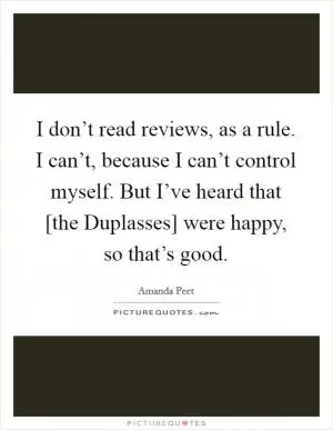 I don’t read reviews, as a rule. I can’t, because I can’t control myself. But I’ve heard that [the Duplasses] were happy, so that’s good Picture Quote #1