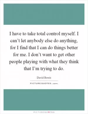 I have to take total control myself. I can’t let anybody else do anything, for I find that I can do things better for me. I don’t want to get other people playing with what they think that I’m trying to do Picture Quote #1