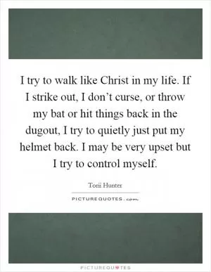 I try to walk like Christ in my life. If I strike out, I don’t curse, or throw my bat or hit things back in the dugout, I try to quietly just put my helmet back. I may be very upset but I try to control myself Picture Quote #1