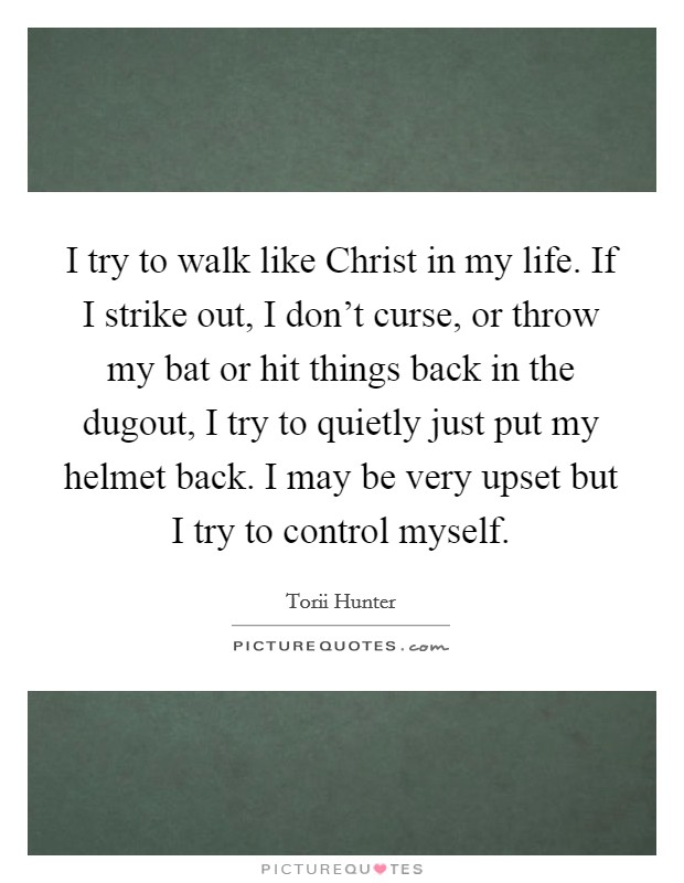 I try to walk like Christ in my life. If I strike out, I don't curse, or throw my bat or hit things back in the dugout, I try to quietly just put my helmet back. I may be very upset but I try to control myself. Picture Quote #1