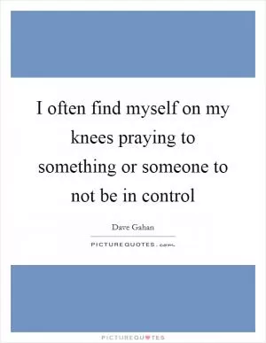 I often find myself on my knees praying to something or someone to not be in control Picture Quote #1