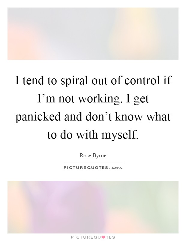 I tend to spiral out of control if I'm not working. I get panicked and don't know what to do with myself. Picture Quote #1