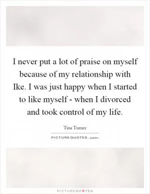 I never put a lot of praise on myself because of my relationship with Ike. I was just happy when I started to like myself - when I divorced and took control of my life Picture Quote #1