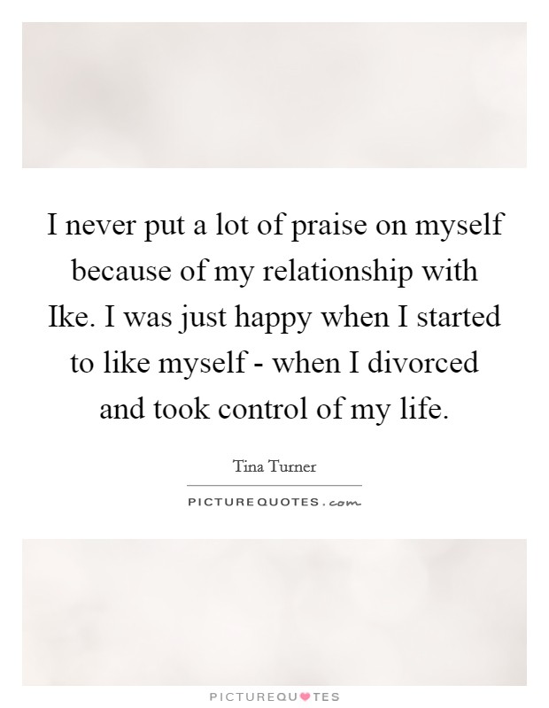 I never put a lot of praise on myself because of my relationship with Ike. I was just happy when I started to like myself - when I divorced and took control of my life. Picture Quote #1