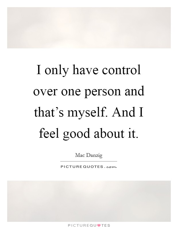 I only have control over one person and that's myself. And I feel good about it. Picture Quote #1