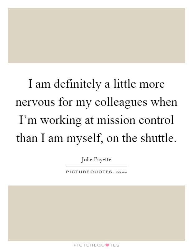 I am definitely a little more nervous for my colleagues when I'm working at mission control than I am myself, on the shuttle. Picture Quote #1