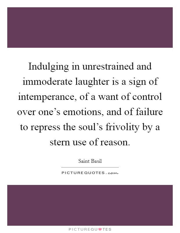 Indulging in unrestrained and immoderate laughter is a sign of intemperance, of a want of control over one's emotions, and of failure to repress the soul's frivolity by a stern use of reason. Picture Quote #1