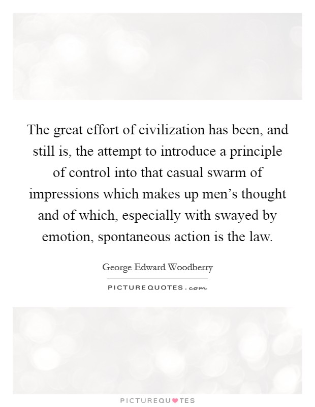 The great effort of civilization has been, and still is, the attempt to introduce a principle of control into that casual swarm of impressions which makes up men's thought and of which, especially with swayed by emotion, spontaneous action is the law. Picture Quote #1