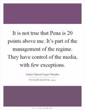 It is not true that Pena is 20 points above me. It’s part of the management of the regime. They have control of the media, with few exceptions Picture Quote #1