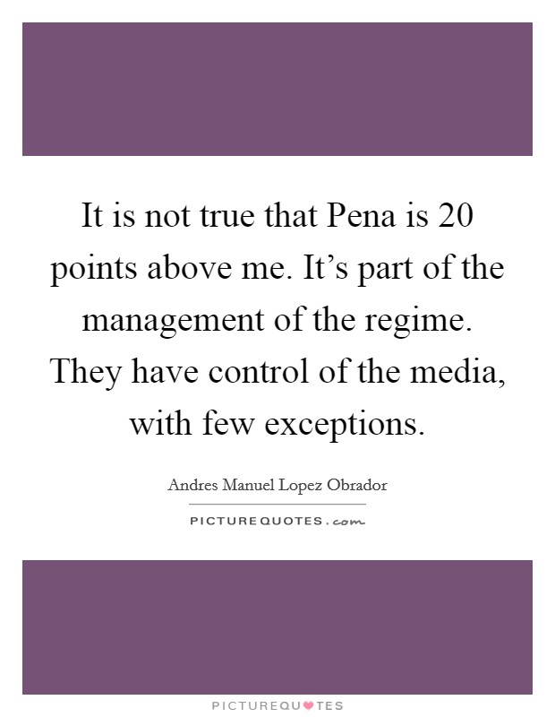It is not true that Pena is 20 points above me. It's part of the management of the regime. They have control of the media, with few exceptions. Picture Quote #1