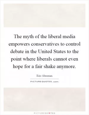 The myth of the liberal media empowers conservatives to control debate in the United States to the point where liberals cannot even hope for a fair shake anymore Picture Quote #1