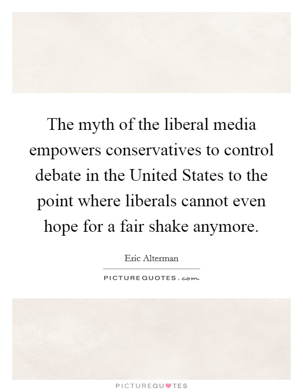 The myth of the liberal media empowers conservatives to control debate in the United States to the point where liberals cannot even hope for a fair shake anymore. Picture Quote #1