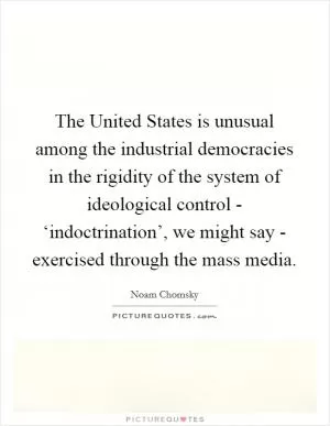 The United States is unusual among the industrial democracies in the rigidity of the system of ideological control - ‘indoctrination’, we might say - exercised through the mass media Picture Quote #1