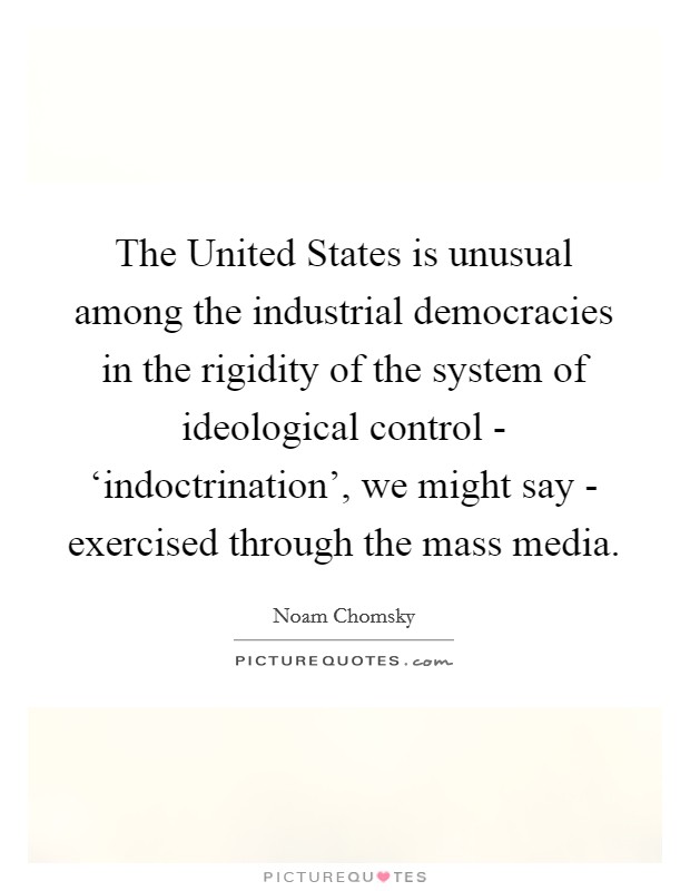 The United States is unusual among the industrial democracies in the rigidity of the system of ideological control - ‘indoctrination', we might say - exercised through the mass media. Picture Quote #1