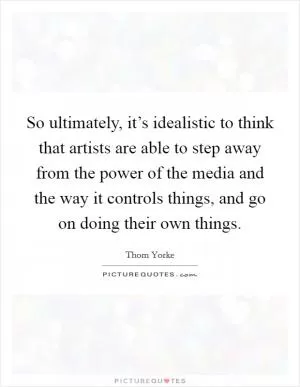 So ultimately, it’s idealistic to think that artists are able to step away from the power of the media and the way it controls things, and go on doing their own things Picture Quote #1