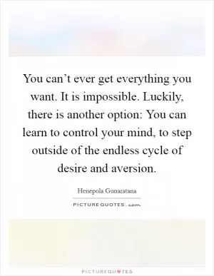 You can’t ever get everything you want. It is impossible. Luckily, there is another option: You can learn to control your mind, to step outside of the endless cycle of desire and aversion Picture Quote #1