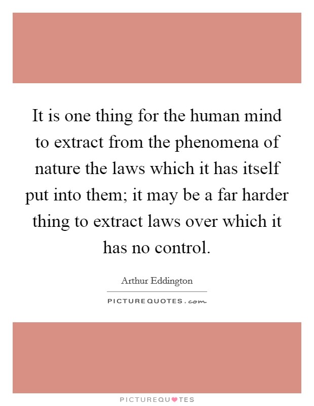 It is one thing for the human mind to extract from the phenomena of nature the laws which it has itself put into them; it may be a far harder thing to extract laws over which it has no control. Picture Quote #1