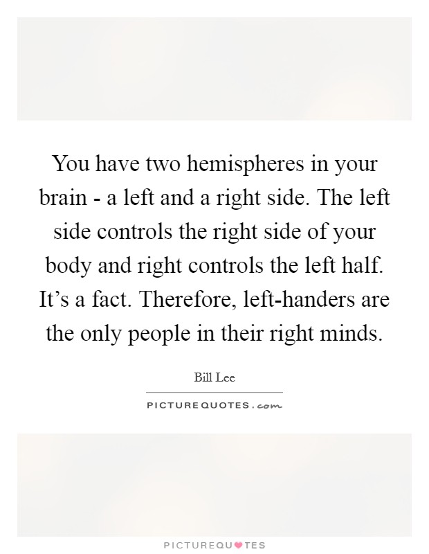 You have two hemispheres in your brain - a left and a right side. The left side controls the right side of your body and right controls the left half. It's a fact. Therefore, left-handers are the only people in their right minds. Picture Quote #1