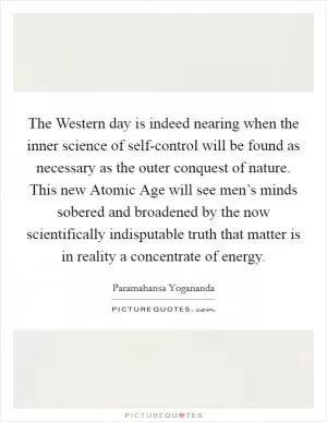 The Western day is indeed nearing when the inner science of self-control will be found as necessary as the outer conquest of nature. This new Atomic Age will see men’s minds sobered and broadened by the now scientifically indisputable truth that matter is in reality a concentrate of energy Picture Quote #1