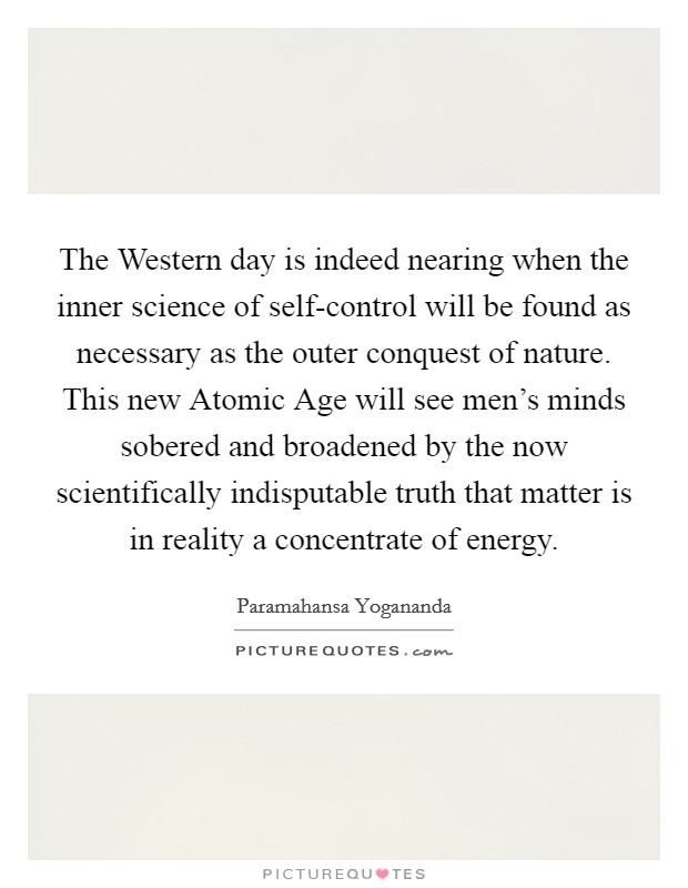 The Western day is indeed nearing when the inner science of self-control will be found as necessary as the outer conquest of nature. This new Atomic Age will see men's minds sobered and broadened by the now scientifically indisputable truth that matter is in reality a concentrate of energy. Picture Quote #1