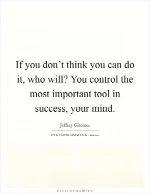 If you don’t think you can do it, who will? You control the most important tool in success, your mind Picture Quote #1
