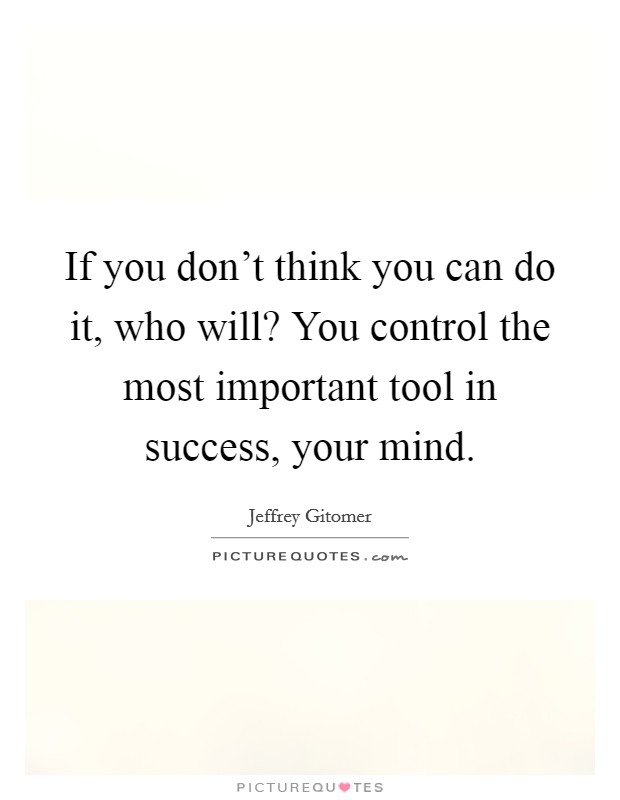 If you don't think you can do it, who will? You control the most important tool in success, your mind. Picture Quote #1