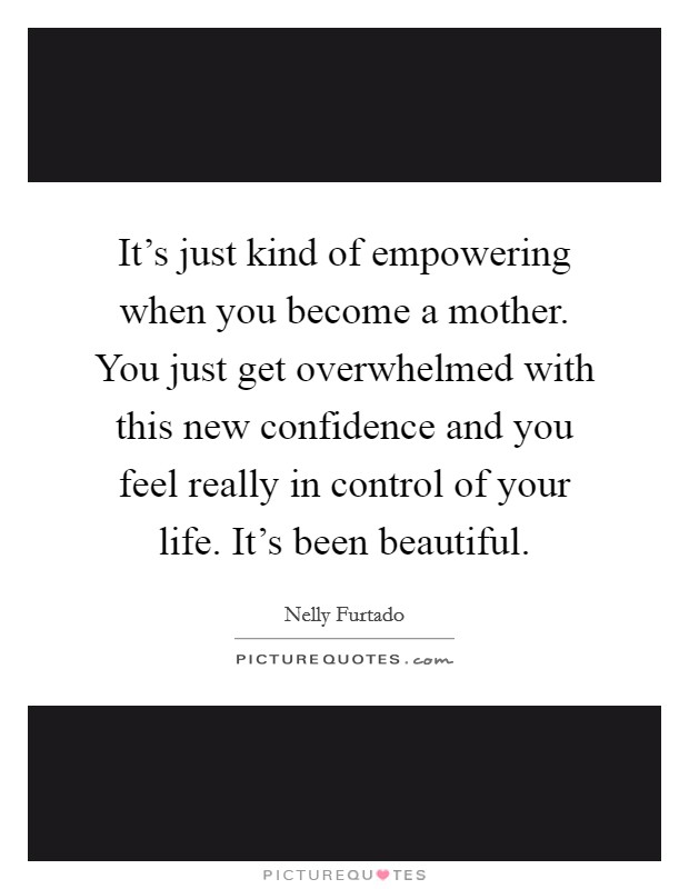 It's just kind of empowering when you become a mother. You just get overwhelmed with this new confidence and you feel really in control of your life. It's been beautiful. Picture Quote #1