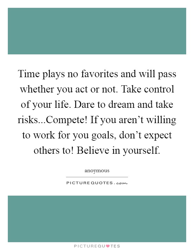 Time plays no favorites and will pass whether you act or not. Take control of your life. Dare to dream and take risks...Compete! If you aren't willing to work for you goals, don't expect others to! Believe in yourself. Picture Quote #1
