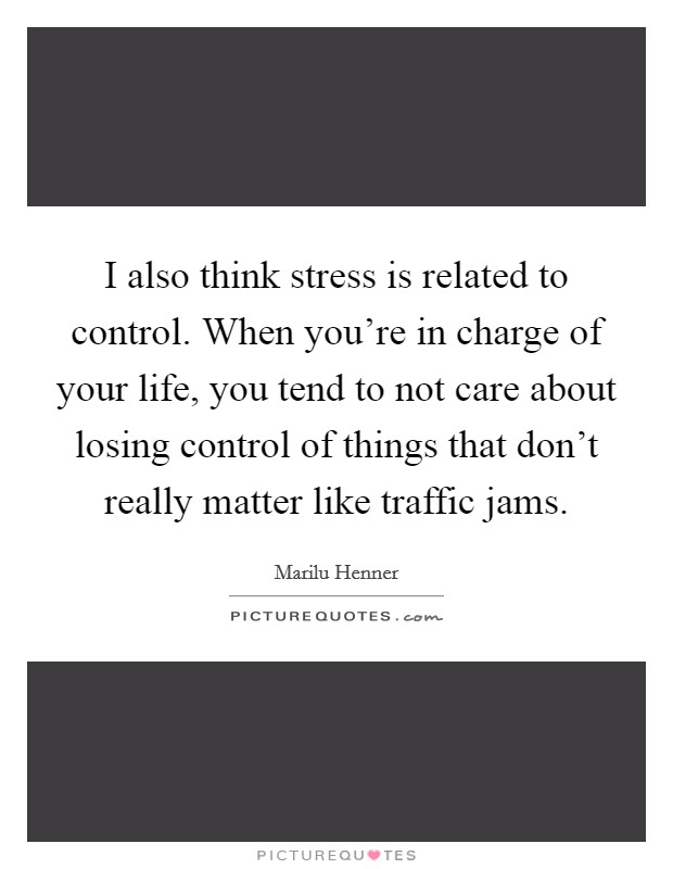 I also think stress is related to control. When you're in charge of your life, you tend to not care about losing control of things that don't really matter like traffic jams. Picture Quote #1