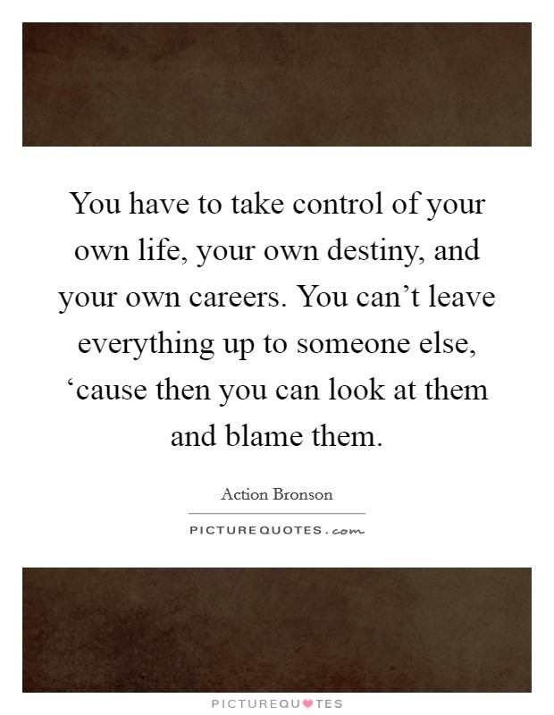 You have to take control of your own life, your own destiny, and your own careers. You can't leave everything up to someone else, ‘cause then you can look at them and blame them. Picture Quote #1