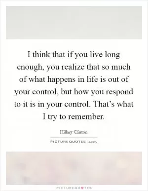 I think that if you live long enough, you realize that so much of what happens in life is out of your control, but how you respond to it is in your control. That’s what I try to remember Picture Quote #1