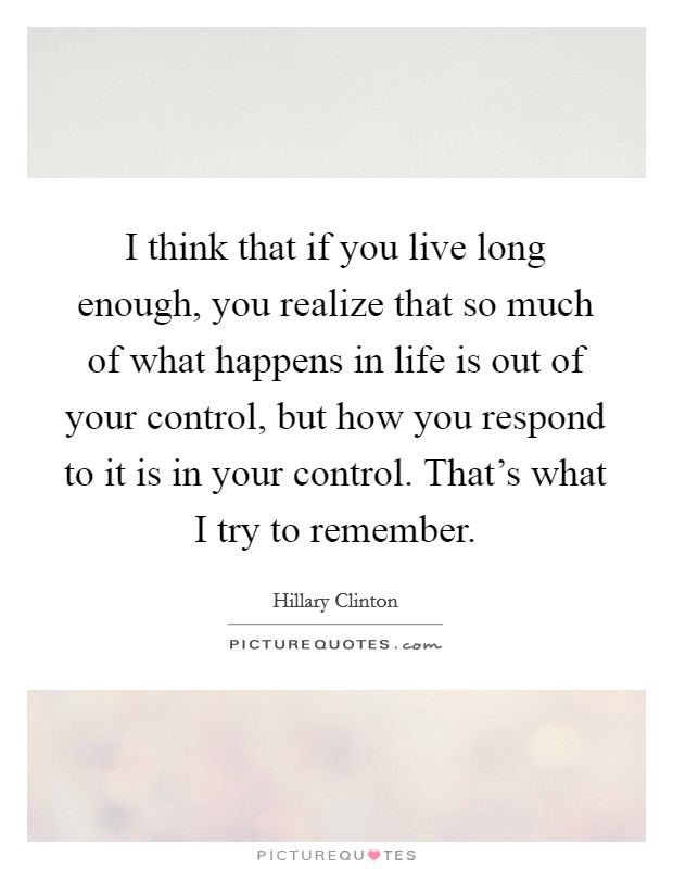 I think that if you live long enough, you realize that so much of what happens in life is out of your control, but how you respond to it is in your control. That's what I try to remember. Picture Quote #1