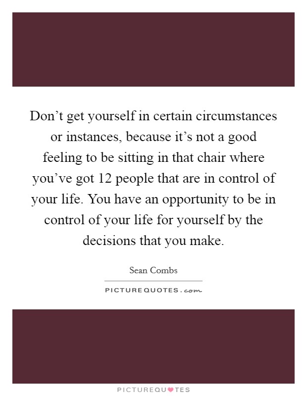 Don't get yourself in certain circumstances or instances, because it's not a good feeling to be sitting in that chair where you've got 12 people that are in control of your life. You have an opportunity to be in control of your life for yourself by the decisions that you make. Picture Quote #1