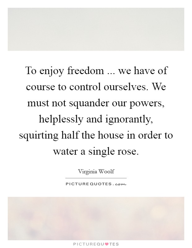 To enjoy freedom ... we have of course to control ourselves. We must not squander our powers, helplessly and ignorantly, squirting half the house in order to water a single rose. Picture Quote #1