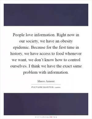 People love information. Right now in our society, we have an obesity epidemic. Because for the first time in history, we have access to food whenever we want, we don’t know how to control ourselves. I think we have the exact same problem with information Picture Quote #1