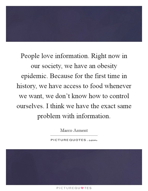 People love information. Right now in our society, we have an obesity epidemic. Because for the first time in history, we have access to food whenever we want, we don't know how to control ourselves. I think we have the exact same problem with information. Picture Quote #1