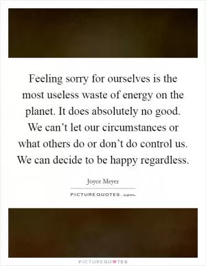 Feeling sorry for ourselves is the most useless waste of energy on the planet. It does absolutely no good. We can’t let our circumstances or what others do or don’t do control us. We can decide to be happy regardless Picture Quote #1