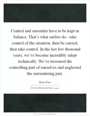 Control and surrender have to be kept in balance. That’s what surfers do - take control of the situation, then be carried, then take control. In the last few thousand years, we’ve become incredibly adept technically. We’ve treasured the controlling part of ourselves and neglected the surrendering part Picture Quote #1