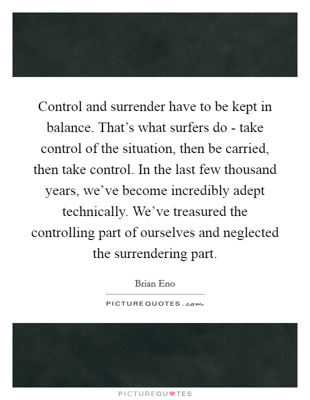 Control and surrender have to be kept in balance. That's what surfers do - take control of the situation, then be carried, then take control. In the last few thousand years, we've become incredibly adept technically. We've treasured the controlling part of ourselves and neglected the surrendering part. Picture Quote #1