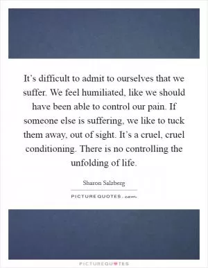 It’s difficult to admit to ourselves that we suffer. We feel humiliated, like we should have been able to control our pain. If someone else is suffering, we like to tuck them away, out of sight. It’s a cruel, cruel conditioning. There is no controlling the unfolding of life Picture Quote #1