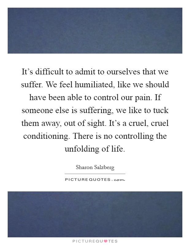 It's difficult to admit to ourselves that we suffer. We feel humiliated, like we should have been able to control our pain. If someone else is suffering, we like to tuck them away, out of sight. It's a cruel, cruel conditioning. There is no controlling the unfolding of life. Picture Quote #1