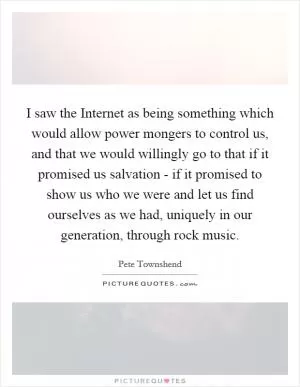 I saw the Internet as being something which would allow power mongers to control us, and that we would willingly go to that if it promised us salvation - if it promised to show us who we were and let us find ourselves as we had, uniquely in our generation, through rock music Picture Quote #1