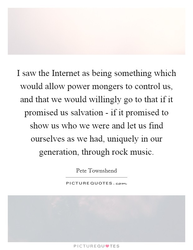 I saw the Internet as being something which would allow power mongers to control us, and that we would willingly go to that if it promised us salvation - if it promised to show us who we were and let us find ourselves as we had, uniquely in our generation, through rock music. Picture Quote #1