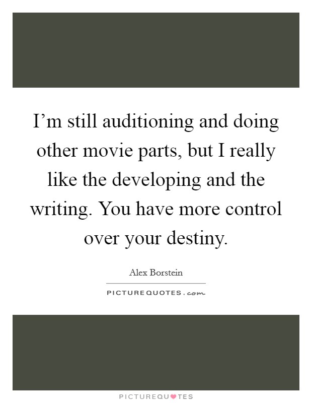 I'm still auditioning and doing other movie parts, but I really like the developing and the writing. You have more control over your destiny. Picture Quote #1