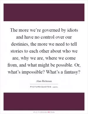The more we’re governed by idiots and have no control over our destinies, the more we need to tell stories to each other about who we are, why we are, where we come from, and what might be possible. Or, what’s impossible? What’s a fantasy? Picture Quote #1