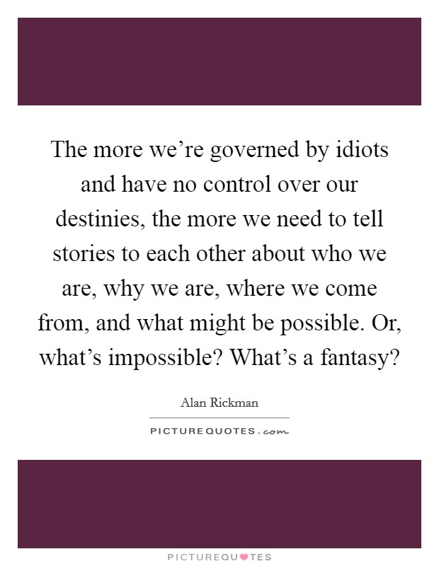The more we're governed by idiots and have no control over our destinies, the more we need to tell stories to each other about who we are, why we are, where we come from, and what might be possible. Or, what's impossible? What's a fantasy? Picture Quote #1