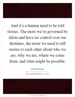 And it’s a human need to be told stories. The more we’re governed by idiots and have no control over our destinies, the more we need to tell stories to each other about who we are, why we are, where we come from, and what might be possible Picture Quote #1