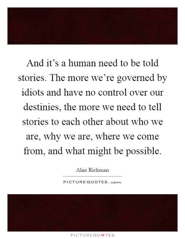 And it's a human need to be told stories. The more we're governed by idiots and have no control over our destinies, the more we need to tell stories to each other about who we are, why we are, where we come from, and what might be possible. Picture Quote #1