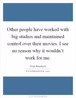 Other people have worked with big studios and maintained control over their movies. I see no reason why it wouldn’t work for me Picture Quote #1