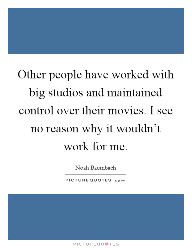 Other people have worked with big studios and maintained control over their movies. I see no reason why it wouldn't work for me. Picture Quote #1